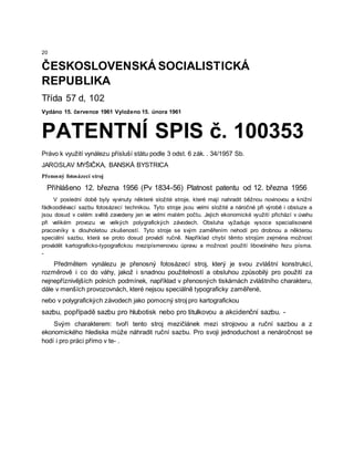 20
ČESKOSLOVENSKÁ SOCIALISTICKÁ
REPUBLIKA
Třída 57 d, 102
Vydáno 15. července 1961 Vyloženo 15. února 1961
PATENTNÍ SPIS č. 100353
Právo k využití vynálezu přísluší státu podle 3 odst. 6 zák. . 34/1957 Sb.
JAROSLAV MYŠIČKA, BANSKÁ BYSTRICA
Přenosný fotosázecí stroj
Přihlášeno 12. března 1956 (Pv 1834-56) Platnost patentu od 12. března 1956
V poslední době byly vyvinuty některé složité stroje, které mají nahradit běžnou novinovou a knižní
řádkoodlévací sazbu fotosázecí technikou. Tyto stroje jsou velmi složité a náročné při výrobě i obsluze a
jsou dosud v celém světě zavedeny jen ve velmi malém počtu. Jejich ekonomické využití přichází v úvahu
při velikém provozu ve velkých polygrafických závodech. Obsluha vyžaduje vysoce specialisované
pracovníky s dlouholetou zkušeností. Tyto stroje se svým zaměřením nehodí pro drobnou a některou
speciální sazbu, která se proto dosud provádí ručně. Například chybí těmto strojům zejména možnost
provádět kartograficko-typografickou mezipísmenovou úpravu a možnost použití libovolného řezu písma.
-
Předmětem vynálezu je přenosný fotosázecí stroj, který je svou zvláštní konstrukcí,
rozměrově i co do váhy, jakož i snadnou použitelností a obsluhou způsobilý pro použití za
nejnepříznivějších polních podmínek, například v přenosných tiskárnách zvláštního charakteru,
dále v menších provozovnách, které nejsou speciálně typograficky zaměřené,
nebo v polygrafických závodech jako pomocný stroj pro kartografickou
sazbu, popřípadě sazbu pro hlubotisk nebo pro titulkovou a akcidenční sazbu. -
Svým charakterem: tvoří tento stroj mezičlánek mezi strojovou a ruční sazbou a z
ekonomického hlediska může náhradit ruční sazbu. Pro svoji jednoduchost a nenáročnost se
hodí i pro práci přímo v te- .
 