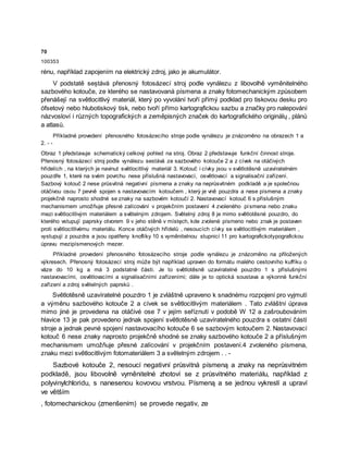 70
100353
rénu, například zapojením na elektrický zdroj, jako je akumulátor.
V podstatě seștává přenosný fotosázecí stroj podle vynálezu z libovolhě vyměnitelného
sazbového kotouče, ze kterého se nastavovaná písmena a znaky fotomechanickým způsobem
přenášejí na světlocitlivý materiál, který po vyvolání tvoří přímý podklad pro tiskovou desku pro
ófsetový nebo hlubotiskový tisk, nebo tvoří přímo kartogrąfickou sazbu a značky pro nalepování
názvosloví i různých topografických a zeměpisných značek do kartografického originálų , plánů
a atlasů.
Příkladné provedení přenosného fotosázecího stroje podle vynálezu je znázorněno na obrazech 1 a
2. - -
Obraz 1 představuje schematický celkový pohled na stroj. Obraz 2 představuje funkční činnost stroje.
Přenosný fotosázecí stroj podle vynálezu sestává ze sazbového kotouče 2 a z cívek na otáčivých
hřídelích , na kterých je navinut světlocitlivý materiál 3. Kotouč i cívky jsou v světlotěsně uzavíratelném
pouzdře 1, které na svém povrchu nese příslušná nastavovací, osvětlovací a signalisační zařízení.
Sazbový kotouč 2 nese průsvitná negativní písmena a znaky na neprůsvitném podkladě a je společnou
otáčivou osou 7 pevně spojen s nastavovacím kotoučem , který je vně pouzdra a nese písmena a znaky
projekčně naprosto shodné se znaky na sazbovém kotoučí 2. Nastavovací kotouč 6 s příslušným
mechanismem umožňuje přesné zalícování v projekčním postavení 4 zvoleného písmena nebo znaku
mezi světlocitlivým materiálem a světelným zdrojem. Světelný zdroj 8 je mimo světlotěsné pouzdro, do
kterého vstupují paprsky otvorem 9 v jeho stěně v místęch, kde zvolené písmeno nebo znak je postaven
proti světlocitlivému materiálu. Konce otáčivých hřídelů , nesoucích cívky se světlocitlivým materiálem ,
vystupují z pouzdra a jsou opatřeny knoflíky 10 s vyměnitelnou stupnicí 11 pro kartografickotypografickou
úpravu mezipísmenových mezer.
Příkladné provedení přenosného fotosázecího stroje podle vynálezu je znázorněno na přiložených
výkresech. Přenosný fotosázecí stroj může být například upraven do formátu malého cestovního kufříku o
váze do 10 kg a má 3 podstatné části. Je to světlotěsně uzavíratelné pouzdro 1 s příslušnými
nastavovacími, osvětlovacími a signalisačními zařízeními; dále je to optická soustava a výkonné funkční
zařízení a zdroj světelných paprsků .
Světlotěsně uzavíratelné pouzdro 1 je zvláštně upraveno k snadnému rozpojení pro vyjmutí
a výměnu sazbového kotouče 2 a cívek se světlocitlivým materiálem . Tato zvláštní úprava
mimo jiné je provedena na otáčivé ose 7 v jejím seříznutí v podobě W 12 a zašroubováním
hlavice 13 je pak provedeno jednak spojení světlotěsně uzavíratelného pouzdra s ostatní částí
stroje a jednak pevné spojení nastavovacího kotouče 6 se sazbovým kotoučem 2. Nastavovací
kotouč 6 nese znaky naprosto projekčně shodné se znaky sazbového kotouče 2 a příslušným
mechanismem umožňuje přesné zalícování v projekčním postavení.4 zvoleného písmena,
znaku mezi světlocitlivým fotomateriálem 3 a světelným zdrojem . . -
Sazbové kotouče 2, nesoucí negativní průsvitná písmeną a znaky na neprůsvitném
podkladě, jsou libovolně vyměnitelné zhotoví se z průsvitného materiálu, například z
polyvinylchloridu, s nanesenou kovovou vrstvou. Písmeną a se jednou vykreslí a upraví
ve větším
, fotomechanickou (zmenšením) se provede negativ, ze
 