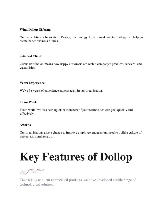 What Dollop Offering
Our capabilities in Innovation, Design, Technology & team work and technology can help you
create better business futures.
Satisfied Client
Client satisfaction means how happy customers are with a company's products, services, and
capabilities.
Years Experience
We've 7+ years of experience experts team in our organisation.
Team Work
Team work involves helping other members of your team to achieve goal quickly and
effectively.
Awards
Our organisations give a chance to improve employee engagement need to build a culture of
appreciation and awards.
Key Features of Dollop
Take a look at client appreciated products, we have developed a wide range of
technological solution.
 