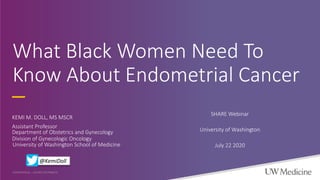 What Black Women Need To
Know About Endometrial Cancer
KEMI M. DOLL, MS MSCR
Assistant Professor
CONFIDENTIAL – DO NOT DISTRIBUTE
Department of Obstetrics and Gynecology
Division of Gynecologic Oncology
University of Washington School of Medicine
SHARE Webinar
University of Washington
July 22 2020
@KemiDoll
 