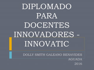 DIPLOMADO
PARA
DOCENTES
INNOVADORES -
INNOVATIC
DOLLY SMITH GALEANO BENAVIDES
AGUADA
2016
 
