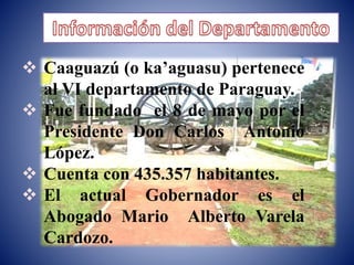  Caaguazú (o ka’aguasu) pertenece 
al VI departamento de Paraguay. 
 Fue fundado el 8 de mayo por el 
Presidente Don Carlos Antonio 
López. 
 Cuenta con 435.357 habitantes. 
 El actual Gobernador es el 
Abogado Mario Alberto Varela 
Cardozo. 
 