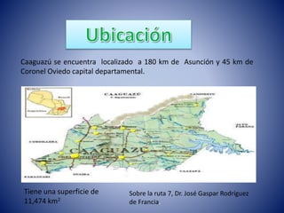Caaguazú se encuentra localizado a 180 km de Asunción y 45 km de 
Coronel Oviedo capital departamental. 
Tiene una superficie de 
11,474 km2 
Sobre la ruta 7, Dr. José Gaspar Rodríguez 
de Francia. 
 