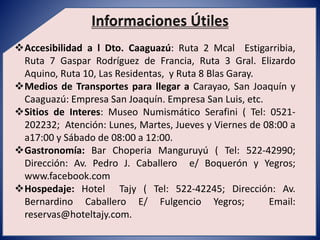 Accesibilidad a l Dto. Caaguazú: Ruta 2 Mcal Estigarribia, 
Ruta 7 Gaspar Rodríguez de Francia, Ruta 3 Gral. Elizardo 
Aquino, Ruta 10, Las Residentas, y Ruta 8 Blas Garay. 
Medios de Transportes para llegar a Carayao, San Joaquín y 
Caaguazú: Empresa San Joaquín. Empresa San Luis, etc. 
Sitios de Interes: Museo Numismático Serafini ( Tel: 0521- 
202232; Atención: Lunes, Martes, Jueves y Viernes de 08:00 a 
a17:00 y Sábado de 08:00 a 12:00. 
Gastronomía: Bar Choperia Manguruyú ( Tel: 522-42990; 
Dirección: Av. Pedro J. Caballero e/ Boquerón y Yegros; 
www.facebook.com 
Hospedaje: Hotel Tajy ( Tel: 522-42245; Dirección: Av. 
Bernardino Caballero E/ Fulgencio Yegros; Email: 
reservas@hoteltajy.com. 
 