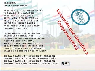 C A A G UA Z U 
( P O L K A PA R A G UAYA ) 
PA R A T I - Q U E D O RMI TA S E N T R E 
E L R AMA J E D E L L A PA C H O 
PA R A T I - D E L A S A G UA S 
D E T U MA N S O V Y R Á Y ' N G UÁ 
R E C O G Í - L O S A R P E G I O S Q U E 
I N S P I R Ó MI D U L C E C A N TO 
PA R A A R R U L L A R T E C A A G UA Z Ú 
P O R Q U E T E Q U I E R O . 
T U AMA N E C E R - T U B E L L O S O L 
ATA R D E C E R P R IMAV E R A L 
T U A N O C H E C E R - T U S UAV E B R I S A 
Y LU N A L L E N A S I N I G UA L 
N O H E D E O LV I D A R Q U E E N T U 
R E G A Z O MU Y F E L I Z E N MI N I Ñ E Z 
C OMO O LV I D A R - Q U E P O R T U S 
C A L L E S YO S O Ñ É P O R V E Z P R IME R A . 
O H C A A G UA Z Ú - T E L L E VO E N E L C O R A Z Ó N 
C UA N D O MÁ S L E J O S E S T É S T E Q U I E R O MÁ S 
O H C A A G UA Z Ú - T E L L E VO E N E L C O R A Z Ó N 
P O R Q U E A L G U N D Í A S E Q U E YO A T I VO LV E R É . 
 