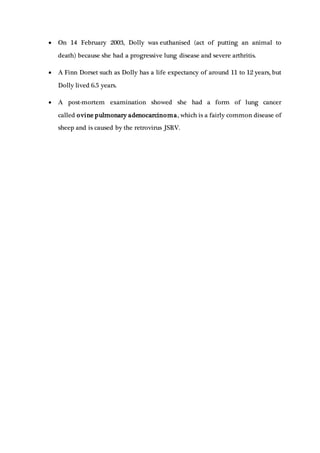  On 14 February 2003, Dolly was euthanised (act of putting an animal to
death) because she had a progressive lung disease and severe arthritis.
 A Finn Dorset such as Dolly has a life expectancy of around 11 to 12 years, but
Dolly lived 6.5 years.
 A post-mortem examination showed she had a form of lung cancer
called ovine pulmonary adenocarcinoma, which is a fairly common disease of
sheep and is caused by the retrovirus JSRV.
 