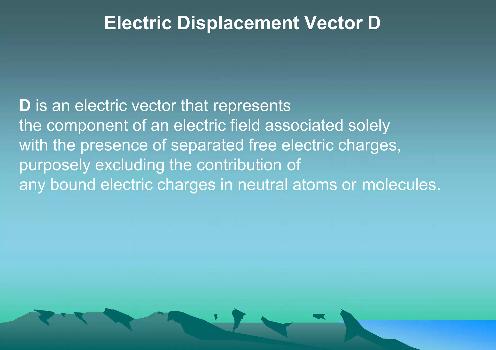 Electric Displacement Vector D
D is an electric vector that represents
the component of an electric field associated solely
with the presence of separated free electric charges,
purposely excluding the contribution of
any bound electric charges in neutral atoms or molecules.
 