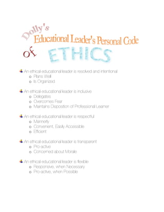 An ethical educational leader is resolved and intentional
  o Plans Well
  o Is Organized

An ethical educational leader is inclusive
  o Delegates
  o Overcomes Fear
  o Maintains Disposition of Professional Learner

An ethical educational leader is respectful
  o Mannerly
  o Convenient, Easily Accessible
  o Efficient

An ethical educational leader is transparent
  o Pro-active
  o Concerned about Morale

An ethical educational leader is flexible
  o Responsive, when Necessary
  o Pro-active, when Possible
 