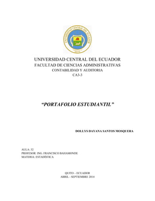 UNIVERSIDAD CENTRAL DEL ECUADOR
FACULTAD DE CIENCIAS ADMINISTRATIVAS
CONTABILIDAD Y AUDITORIA
CA3-3
“PORTAFOLIO ESTUDIANTIL”
DOLLYS DAYANA SANTOS MOSQUERA
AULA: 32
PROFESOR: ING. FRANCISCO BAHAMONDE
MATERIA: ESTADÍSTICA
QUITO – ECUADOR
ABRIL - SEPTIEMBRE 2014
 