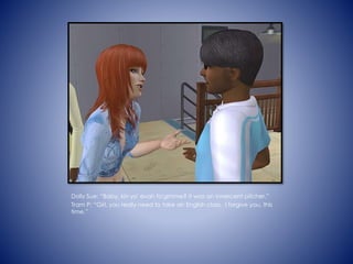 Dolly Sue: Baby, kin yo' evah fo'gimme? It was an innercent pitcher.
Tram P: Girl, you really need to take an English class. I forgive you, this
time.
 