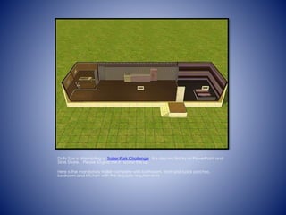 Dolly Sue is attempting a Trailer Park Challenge. It is also my first try at PowerPoint and
ݺߣ Share. Please forgive me if I screw this up.
Here is the mandatory trailer complete with bathroom, front and back porches,
bedroom and kitchen with the requisite requirements
 