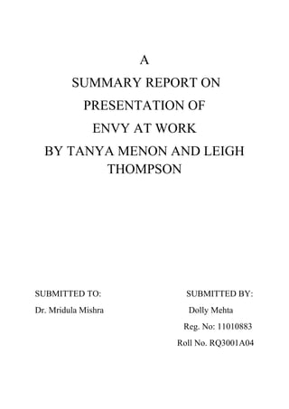A<br /> SUMMARY REPORT ON <br />PRESENTATION OF<br />ENVY AT WORK<br />BY TANYA MENON AND LEIGH THOMPSON<br />SUBMITTED TO:                                       SUBMITTED BY:<br />Dr. Mridula MishraDolly Mehta<br />                                                                    Reg. No: 11010883<br />                                                                 Roll No. RQ3001A04<br />INTRODUCTION<br />Envy is the desire for what others have status, lifestyles, possessions, characteristics or relationships. It is a strong desire for something that another person has. Envy damages relationships, disrupt teams and undermines performance. Envy is difficult to manage because it hard to admit that we harbour such a socially unacceptable emotion. Envy is symptom of low self-esteem. The subject assesses his own value in comparison to others and not satisfied. Envy is positive as well as negative type.<br />PROBLEMS<br />,[object Object]