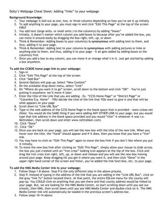 Dolly’s Webpage Cheat Sheet: Adding “links” to your webpage
Background Knowledge:
   1. Your webpage is laid out as one, two, or three columns depending on how you’ve set it up initially
   2. To add anything to your page, you must sign-in and click “Edit This Page” at the top of the screen
      FIRST
   3. You add text (large amts. or small amts.) to the column(s) by adding “boxes”
   4. Initially, it doesn’t matter which column you add boxes to because after you’ve added the box, you
      can move it around easily by dragging the box right, left, up, or down
   5. Think & Remember: Adding boxes to your column(s) is synonymous with adding text to them, and
      thus, adding it to your page.
   6. Think & Remember: Adding text to your columns is synonymous with adding pictures or links or
      anything else to them, and thus, adding it to your page – it all gets added by adding boxes to the
      column(s) first
   7. Once you add a box to any column, you can move it or change what’s in it. Just get started by adding
      a box anywhere.

To add the CCBOE home page link to your webpage:
   1. Sign-in
   2. Click “Edit This Page” at the top of the screen
   3. Click “Add Box”
   4. Several Options will pop-up; Select “New Content”
   5. On the available drop-down menu, select “Link”
   6. On “Where do you want it to go” screen, scroll down to the bottom and click “OK” – You’re just
       putting it anywhere; we’ll move it later
   7. Enter the title of the Link that you are adding – Ex. “CCSS Home Page” or “District Page” or
       “Columbia Cty. Home” – YOU decide the title of the link that YOU want to give it and that will be
       what appears on your page
   8. Scroll down to “Link URL Box”
   9. Type in the web address of the CCSS Home Page in the blank space that is provided – www.ccboe.net
       (Note: You would do the SAME thing if you were adding ANY OTHER LINK to your page, but you would
       type that link address in the blank space provided and you would “title” it whatever it was i.e.
       Nettrekker, then scroll down and enter www.nettrekker.com)
   10. Click “Done”
   11. Click “Ok”
   12. Once you are back on your page, you will see the new box with the title of the new link. When you
       hover over the title, the “hand” should appear and if it does, then you know that you have a “live”
       link.
   13. You may have to click on “Edit This Page” again to move the box/link if you don’t like where you put
       it initially.
   14. To move the new box/link after clicking on “Edit This Page”, simply allow your mouse to slide across
       the box you just created until an “iron cross” looking icon appears at the top of the box. Click and
       drag the iron cross icon right, left, up, or down and release and you will see the new box moving
       around your page. Keep dragging till you get it where you want it, and then click “Done” in the
       upper right hand corner of the screen and Voila!, you’ve added the link/text/box, etc. to your page.

To add the HMS Media Center link to your webpage:
   1. Follow Steps 1-8 above. Step 9 is the only different step in the above process.
   2. Step 9: Instead of typing in the address of the link that you are adding in the “Link URL Box”, click on
      the gray “link To” button located there. At that point, the entire EDLine menu for the county will
      pop-up. You COULD click on anything that you see there and that county address would be linked to
      your page. But, we are looking for the HMS Media Center, so start scrolling down until you see our
      schools, then HMS, then scroll down until you see HMS Media Center and double-click on it. The HMS
      Media Center link will automatically be loaded in the previous screen’s address bar.
   3. Follow steps 10-14 above.
 