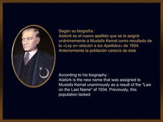 Según su biografía : A tatürk  es el nuevo apellido que se le asignó unánimemente a Mustafa Kemal como resultado de la  «Ley en relación a los Apellidos»  de 1934. Anteriormente la población carecía de éste   According to his biography : Atatürk is the new name that was assigned to Mustafa Kemal unanimously as a result of the "Law on the Last Name" of 1934. Previously, this population lacked 