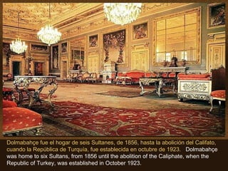 Dolmabahçe fue el hogar de seis Sultanes, de 1856, hasta la abolición del Califato, cuando la República de Turquía, fue establecida en octubre de 1923.  Dolmabahçe was home to six Sultans, from 1856 until the abolition of the Caliphate, when the Republic of Turkey, was established in October 1923. 