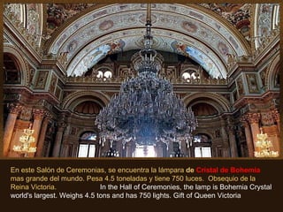 En este Salón de Ceremonias, se encuentra la lámpara  de  Cristal de Bohemia  mas grande del mundo. Pesa 4.5 toneladas y tiene 750 luces.  Obsequio de la Reina Victoria.  In the Hall of Ceremonies, the lamp is Bohemia Crystal world's largest. Weighs 4.5 tons and has 750 lights. Gift of Queen Victoria 