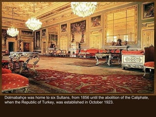 Dolmabahçe was home to six Sultans, from 1856 until the abolition of the Caliphate, when the Republic of Turkey, was established in October 1923. 