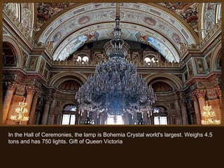 In the Hall of Ceremonies, the lamp is Bohemia Crystal world's largest. Weighs 4.5 tons and has 750 lights. Gift of Queen Victoria 