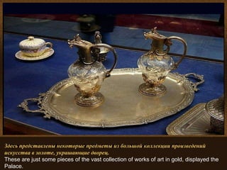 Algunas de las muchas obras de arte que se pueden admirar en el Palacio.. Здесь представлены некоторые предметы из большой коллекции произведений искусства в золоте, украшающие дворец. These are just some pieces of the vast collection of works of art in gold, displayed the Palace. 