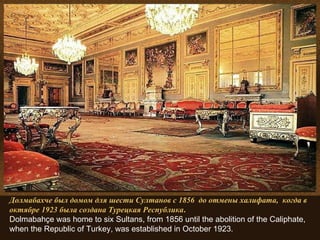 Долмабахче был домом для шести Султанов с 1856  до отмены халифата,  когда в октябре 1923 была создана Турецкая Республика . Dolmabahçe was home to six Sultans, from 1856 until the abolition of the Caliphate, when the Republic of Turkey, was established in October 1923. 