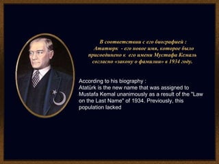 В соответствии с его биографией :  Ататюрк  - его новое имя, которое было присоединено к  его имени Мустафа Кемаль  согласно «закону о фамилии» в 1934 году.  According to his biography : Atatürk is the new name that was assigned to Mustafa Kemal unanimously as a result of the "Law on the Last Name" of 1934. Previously, this population lacked 