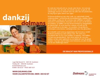 Lage Dijk-Noord 14 3401 VA IJsselstein
Postbus 69 3400 AB IJsselstein
e info@dolmans.com
t 0900-365 62 67 f 030-688 16 01
WWW.DOLMANS.COM
VOOR CALAMITEITEN BEL 0800-365 62 67
‘Ik rook een brandlucht en rende naar boven. De overloop
stond zwart van de rook. Ik schrok mij een ongeluk, de
wasdroger stond in brand! Door de rook was het pikdonker,
ik zag bijna geen hand voor ogen.’
‘De bovenverdieping was door rook- en roetschade totaal
onbewoonbaar. Verschillende herstelbedrijven hadden bijna
twee weken nodig om de ruimtes weer leefbaar te maken.
Dolmans Calamiteiten Diensten was al snel na de brand
ter plaatse, ze hebben de hele bovenverdieping leeggehaald
en gereinigd. Al onze spullen namen ze mee om op
hun vestiging te reinigen. De meubels, de gordijnen,
de lampen, onze kleren, werkelijk alles was vies geworden.’
‘De inboedel werd zolang opgeslagen bij Dolmans, totdat
de bovenverdieping weer schoon was. ‘Er werd ons
verzekerd dat we ons niet hoefden te haasten. Dat hebben
we heel erg gewaardeerd. Toen alles achter de rug was,
hebben we een taart gebracht en ze bedankt voor de goede
zorgen. Wij zijn erg tevreden over Dolmans, en dat vonden
we wel een bedankje waard.’
CALAMITEITEN
DIENSTEN
DE KRACHT VAN PROFESSIONALS!
dankzij
dolmans
 