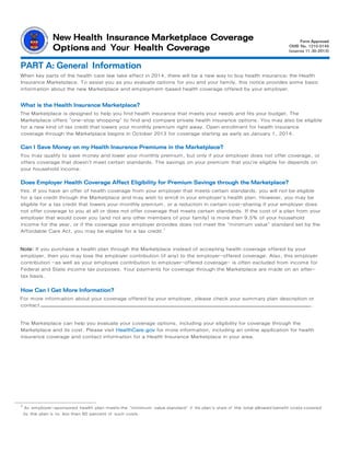 New Health Insurance Marketplace Coverage
Options and Your Health Coverage
PART A: General Information
When key parts of the health care law take effect in 2014, there will be a new way to buy health insurance: the Health
Insurance Marketplace. To assist you as you evaluate options for you and your family, this notice provides some basic
information about the new Marketplace and employment­based health coverage offered by your employer.
What is the Health Insurance Marketplace?
The Marketplace is designed to help you find health insurance that meets your needs and fits your budget. The
Marketplace offers "one-stop shopping" to find and compare private health insurance options. You may also be eligible
for a new kind of tax credit that lowers your monthly premium right away. Open enrollment for health insurance
coverage through the Marketplace begins in October 2013 for coverage starting as early as January 1, 2014.
Can I Save Money on my Health Insurance Premiums in the Marketplace?
You may qualify to save money and lower your monthly premium, but only if your employer does not offer coverage, or
offers coverage that doesn't meet certain standards. The savings on your premium that you're eligible for depends on
your household income.
Does Employer Health Coverage Affect Eligibility for Premium Savings through the Marketplace?
Yes. If you have an offer of health coverage from your employer that meets certain standards, you will not be eligible
for a tax credit through the Marketplace and may wish to enroll in your employer's health plan. However, you may be
eligible for a tax credit that lowers your monthly premium, or a reduction in certain cost-sharing if your employer does
not offer coverage to you at all or does not offer coverage that meets certain standards. If the cost of a plan from your
employer that would cover you (and not any other members of your family) is more than 9.5% of your household
income for the year, or if the coverage your employer provides does not meet the "minimum value" standard set by the
Affordable Care Act, you may be eligible for a tax credit.1
Note: If you purchase a health plan through the Marketplace instead of accepting health coverage offered by your
employer, then you may lose the employer contribution (if any) to the employer-offered coverage. Also, this employer
contribution -as well as your employee contribution to employer-offered coverage- is often excluded from income for
Federal and State income tax purposes. Your payments for coverage through the Marketplace are made on an after-
tax basis.
How Can I Get More Information?
For more information about your coverage offered by your employer, please check your summary plan description or
contact .
The Marketplace can help you evaluate your coverage options, including your eligibility for coverage through the
Marketplace and its cost. Please visit HealthCare.gov for more information, including an online application for health
insurance coverage and contact information for a Health Insurance Marketplace in your area.
1 An employer-sponsored health plan meets the "minimum value standard" if the plan's share of the total allowed benefit costs covered
by the plan is no less than 60 percent of such costs.
Form Approved
OMB No.
 