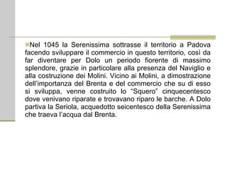 Nel 1045 la Serenissima sottrasse il territorio a Padova facendo sviluppare il commercio in questo territorio, così da far diventare per Dolo un periodo fiorente di massimo splendore, grazie in particolare alla presenza del Naviglio e alla costruzione dei Molini. Vicino ai Molini, a dimostrazione dell’importanza del Brenta e del commercio che su di esso si sviluppa, venne costruito lo “Squero” cinquecentesco dove venivano riparate e trovavano riparo le barche. A Dolo partiva la Seriola, acquedotto seicentesco della Serenissima che traeva l’acqua dal Brenta. 