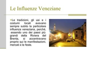 Le Influenze Veneziane Le tradizioni, gli usi e i costumi locali avevano sempre subito la particolare influenza veneziana, perché,  essendo uno dei paesi più grandi della Riviera del Brenta, si accentravano proprio qui le manifestazioni, mercati e le feste. 