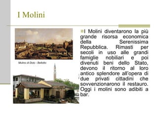 I Molini I Molini diventarono la più grande risorsa economica della Serenissima Repubblica. Rimasti per secoli in uso alle grandi famiglie nobiliari e poi divenuti beni dello Stato, devono il ritorno al loro antico splendore all’opera di due privati cittadini che sovvenzionarono il restauro. Oggi i molini sono adibiti a bar. Mulino di Dolo - Bellotto 