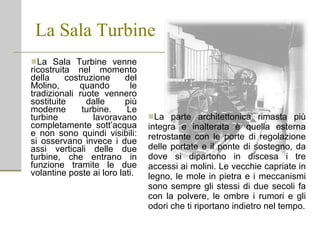 La Sala Turbine La Sala Turbine venne ricostruita nel momento della costruzione del Molino, quando le tradizionali ruote vennero sostituite dalle più moderne turbine. Le turbine lavoravano completamente sott’acqua e non sono quindi visibili: si osservano invece i due assi verticali delle due turbine, che entrano in funzione tramite le due volantine poste ai loro lati.  La parte architettonica rimasta più integra e inalterata è quella esterna retrostante con le porte di regolazione delle portate e il ponte di sostegno, da dove si dipartono in discesa i tre accessi ai molini. Le vecchie capriate in legno, le mole in pietra e i meccanismi sono sempre gli stessi di due secoli fa con la polvere, le ombre i rumori e gli odori che ti riportano indietro nel tempo. 
