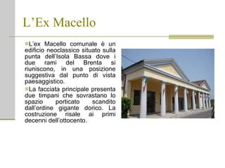 L’Ex Macello L’ex Macello comunale è un edificio neoclassico situato sulla punta dell’Isola Bassa dove i due rami del Brenta si riuniscono, in una posizione suggestiva dal punto di vista paesaggistico. La facciata principale presenta due timpani che sovrastano lo spazio porticato scandito dall’ordine gigante dorico. La costruzione risale ai primi decenni dell’ottocento. 