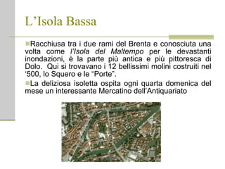 L’Isola Bassa Racchiusa tra i due rami del Brenta e conosciuta una volta come  l’Isola del Maltempo  per le devastanti inondazioni, è la parte più antica e più pittoresca di Dolo.  Qui si trovavano i 12 bellissimi molini costruiti nel ‘500, lo Squero e le “Porte”.  La deliziosa isoletta ospita ogni quarta domenica del mese un interessante Mercatino dell’Antiquariato 