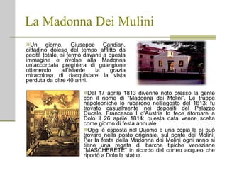 La Madonna Dei Mulini Un giorno, Giuseppe Candian, cittadino dolese del tempo afflitto da cecità totale, si fermò davanti a questa immagine e rivolse alla Madonna un’accordata preghiera di guarigione ottenendo all’istante la grazia miracolosa di riacquistare la vista perduta da oltre 40 anni. Dal 17 aprile 1813 divenne noto presso la gente con il nome di “Madonna dei Molini”. Le truppe napoleoniche lo rubarono nell’agosto del 1813: fu trovato casualmente nei depositi del Palazzo Ducale. Francesco I d’Austria lo fece ritornare a Dolo il 26 aprile 1814: questa data venne scelta come giorno di festa annuale.  Oggi è esposta nel Duomo e una copia la si può trovare nella posto originale, sul ponte dei Molini. Per la festa della Madonna dei Molini ogni anno si tiene una regata di barche tipiche veneziane “MASCHERETE” in ricordo del corteo acqueo che riportò a Dolo la statua. 
