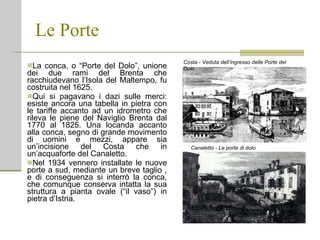 Le Porte La conca, o “Porte del Dolo”, unione dei due rami del Brenta che racchiudevano l’Isola del Maltempo, fu costruita nel 1625.  Qui si pagavano i dazi sulle merci: esiste ancora una tabella in pietra con le tariffe accanto ad un idrometro che rileva le piene del Naviglio Brenta dal 1770 al 1825. Una locanda accanto alla conca, segno di grande movimento di uomini e mezzi, appare sia un’incisione del Costa che in un’acquaforte del Canaletto. Nel 1934 vennero installate le nuove porte a sud, mediante un breve taglio , e di conseguenza si interrò la conca, che comunque conserva intatta la sua struttura a pianta ovale (“il vaso”) in pietra d’Istria. Canaletto - Le porte di dolo Costa - Veduta dell’ingresso delle Porte del Dolo 