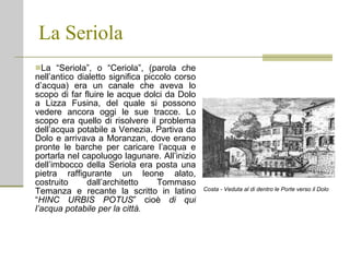 La Seriola La “Seriola”, o “Ceriola”, (parola che nell’antico dialetto significa piccolo corso d’acqua) era un canale che aveva lo scopo di far fluire le acque dolci da Dolo a Lizza Fusina, del quale si possono vedere ancora oggi le sue tracce. Lo scopo era quello di risolvere il problema dell’acqua potabile a Venezia. Partiva da Dolo e arrivava a Moranzan, dove erano pronte le barche per caricare l’acqua e portarla nel capoluogo lagunare. All’inizio dell’imbocco della Seriola era posta una pietra raffigurante un leone alato, costruito dall’architetto Tommaso Temanza e recante la scritto in latino “ HINC URBIS POTUS ” cioè  di qui l’acqua potabile per la città. Costa - Veduta al di dentro le Porte verso il Dolo 
