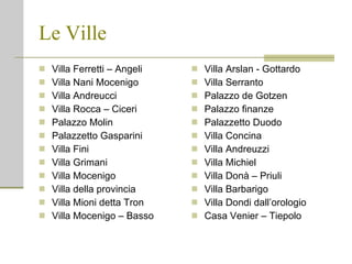 Le Ville Villa Ferretti – Angeli Villa Nani Mocenigo Villa Andreucci Villa Rocca – Ciceri Palazzo Molin Palazzetto Gasparini Villa Fini Villa Grimani Villa Mocenigo Villa della provincia Villa Mioni detta Tron Villa Mocenigo – Basso Villa Arslan - Gottardo Villa Serranto Palazzo de Gotzen Palazzo finanze Palazzetto Duodo Villa Concina Villa Andreuzzi Villa Michiel Villa Donà – Priuli Villa Barbarigo Villa Dondi dall’orologio Casa Venier – Tiepolo 