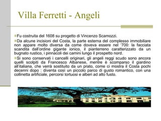 Villa Ferretti - Angeli Fu costruita del 1608 su progetto di Vincenzo Scamozzi. Da alcune incisioni del Costa, la parte esterna del complesso immobiliare non appare molto diversa da come doveva essere nel ‘700: la facciata scandita dall’ordine gigante ionico, il pianterreno caratterizzato da un bugnato rustico, i pinnacoli dei camini lungo il prospetto nord. Si sono conservati i cancelli originari, gli angeli reggi scudo sono ancora quelli scolpiti da Francesco Albanese, mentre è   scomparso il giardino all’italiana, che verrà sostituito da un prato, come ci mostra il Costa pochi decenni dopo : diventa così un piccolo parco di gusto romantico, con una collinetta artificiale, percorsi tortuosi e alberi ad alto fusto.  