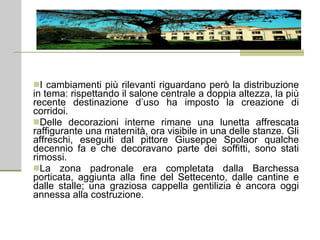 I cambiamenti più rilevanti riguardano però la distribuzione in tema: rispettando il salone centrale a doppia altezza, la più recente destinazione d’uso ha imposto la creazione di corridoi. Delle decorazioni interne rimane una lunetta affrescata raffigurante una maternità, ora visibile in una delle stanze. Gli affreschi, eseguiti dal pittore Giuseppe Spolaor qualche decennio fa e che decoravano parte dei soffitti, sono stati rimossi. La zona padronale era completata dalla Barchessa porticata, aggiunta alla fine del Settecento, dalle cantine e dalle stalle; una graziosa cappella gentilizia è ancora oggi annessa alla costruzione. 