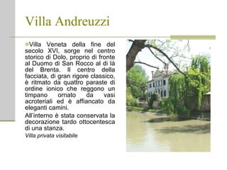 Villa Andreuzzi Villa Veneta della fine del secolo XVI, sorge nel centro storico di Dolo, proprio di fronte al Duomo di San Rocco al di là del Brenta. Il centro della facciata, di gran rigore classico, è ritmato da quattro paraste di ordine ionico che reggono un timpano ornato da vasi acroteriali ed è affiancato da eleganti camini. All’interno è stata conservata la decorazione tardo ottocentesca di una stanza. Villa privata visitabile 