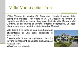 Villa Mioni detta Tron Villa Veneta in località Cà Tron che prende il nome dallo scomparso Palazzo Tron opera di A. De Gaspari: ne rimane la cappella gentilizia a pianta ottagonale dedicata alla Madonna del Carmine, al cui interno si trovano affreschi secenteschi, un ricco altare marmoreo e tre statue attribuite ad A. Marinali. Villa Mioni è il frutto di una ristrutturazione ottocentesca di una delle adiacenze di Palazzo Tron. È contornata da un parco pittoresco in cui si trovano le imponenti barchesse archivoltate di Palazzo Tron. Villa privata non visitabile. 