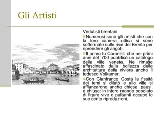 Gli Artisti Vedutisti brentani. Numerosi sono gli artisti che con la loro camera ottica si sono soffermate sulle rive del Brenta per riprendere gli angoli. Il primo fu Coronelli che nei primi anni del ‘700 pubblicò un catalogo delle ville venete. Ne rimase affascinato dalla bellezza delle architetture della riviera anche il tedesco Volkamer. Con Gianfranco Costa la fissità dei temi si dilatò e alle ville si affiancarono anche chiese, paesi, e chiuse: in intero mondo popolato di figure vive e pulsanti occupò le sue cento riproduzioni. 