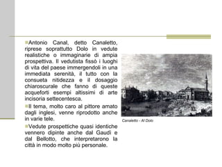 Antonio Canal, detto Canaletto, riprese soprattutto Dolo in vedute realistiche o immaginarie di ampia prospettiva. Il vedutista fissò i luoghi di vita del paese immergendoli in una immediata serenità, il tutto con la consueta nitidezza e il dosaggio chiaroscurale che fanno di queste acqueforti esempi altissimi di arte incisoria settecentesca. Il tema, molto caro al pittore amato dagli inglesi, venne riprodotto anche in varie tele. Vedute prospettiche quasi identiche vennero dipinte anche dal Gaudì e dal Bellotto, che interpretarono la città in modo molto più personale. Canaletto - Al Dolo 