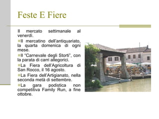 Feste E Fiere Il mercato settimanale al venerdì. Il mercatino dell’antiquariato, la quarta domenica di ogni mese. Il “Carnevale degli Storti”, con la parata di carri allegorici. La Fiera dell’Agricoltura di San Rocco, il 16 agosto. La Fiera dell’Artigianato, nella seconda metà di settembre. La gara podistica non competitiva Family Run, a fine ottobre. 