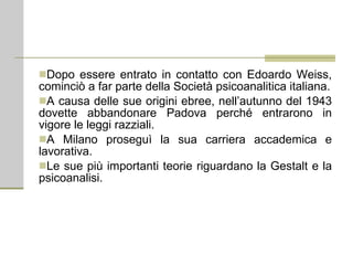 Dopo essere entrato in contatto con Edoardo Weiss, cominciò a far parte della Società psicoanalitica italiana. A causa delle sue origini ebree, nell’autunno del 1943 dovette abbandonare Padova perché entrarono in vigore le leggi razziali. A Milano proseguì la sua carriera accademica e lavorativa. Le sue più importanti teorie riguardano la Gestalt e la psicoanalisi. 