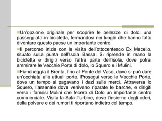 Un’opzione originale per scoprire le bellezze di dolo: una passeggiata in bicicletta, fermandosi nei luoghi che hanno fatto diventare questo paese un importante centro. Il percorso inizia con la visita dell’ottocentesco Ex Macello, situato sulla punta dell’Isola Bassa. Si riprende in mano la bicicletta e dirigiti verso l’altra parte dell’isola, dove potrai ammirare le Vecchie Porte di dolo, lo Squero e i Mulini. Fiancheggia il Brenta, fino al Ponte del Vaso, dove si può dare un’occhiata alle attuali porte. Prosegui verso le Vecchie Porte, dove un tempo si pagavano i dazi sulle merci. Attraversa lo Squero, l’arsenale dove venivano riparate le barche, e dirigiti verso i famosi Mulini che fecero di Dolo un importante centro commerciale. Visita la Sala Turbine, dove l’insieme degli odori, della polvere e dei rumori ti riportano indietro col tempo. 
