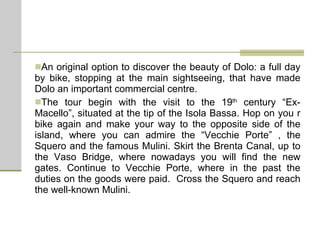An original option to discover the beauty of Dolo: a full day by bike, stopping at the main sightseeing, that have made Dolo an important commercial centre. The tour begin with the visit to the 19 th  century “Ex-Macello”, situated at the tip of the Isola Bassa. Hop on you r bike again and make your way to the opposite side of the island, where you can admire the “Vecchie Porte” , the Squero and the famous Mulini. Skirt the Brenta Canal, up to the Vaso Bridge, where nowadays you will find the new gates. Continue to Vecchie Porte, where in the past the duties on the goods were paid.  Cross the Squero and reach the well-known Mulini.  