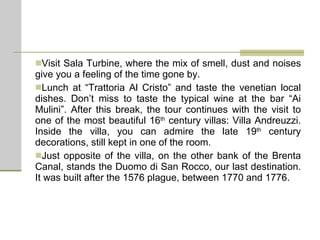Visit Sala Turbine, where the mix of smell, dust and noises give you a feeling of the time gone by. Lunch at “Trattoria Al Cristo” and taste the venetian local dishes. Don’t miss to taste the typical wine at the bar “Ai Mulini”. After this break, the tour continues with the visit to one of the most beautiful 16 th  century villas: Villa Andreuzzi. Inside the villa, you can admire the late 19 th  century decorations, still kept in one of the room. Just opposite of the villa, on the other bank of the Brenta Canal, stands the Duomo di San Rocco, our last destination. It was built after the 1576 plague, between 1770 and 1776. 