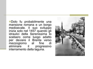 Dolo fu probabilmente una mansione romana e un borgo medioevale. Il suo sviluppo inizia solo nel 1457 quando gli idraulici della Serenissima lo scelsero come luogo adatto per deviare il Brenta verso mezzogiorno al fine di eliminare il progressivo interramento della laguna.  