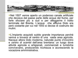 Nel 1507 venne aperto un poderoso canale artificiale che deviava dal paese parte delle acque del fiume, per farle sfociare più a sud e per alleggerire il tratto terminale del Brenta. L’acqua  che affluiva Dolo era però costante per cui nel 1543 si decise di costruire dei mulini. L’impianto acquistò subito grande importanza perché veniva a trovarsi al centro di una  vasta area agricola. Nacque allora Dolo moderna, naturale punto d’incontro e  centro di scambi  dell’area brentana: un luogo dove attività agricole e artigianali, commerciali e turistiche convivevano, producendo ricchezza e accrescendo la vocazione amministrativa. 